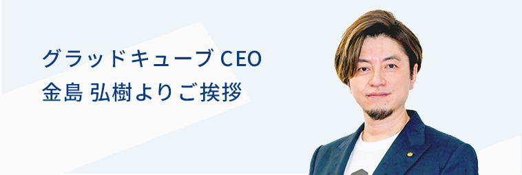 グラッドキューブ CEO 金島 弘樹よりご挨拶
